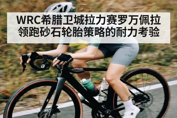 WRC希腊卫城拉力赛罗万佩拉领跑砂石轮胎策略的耐力考验